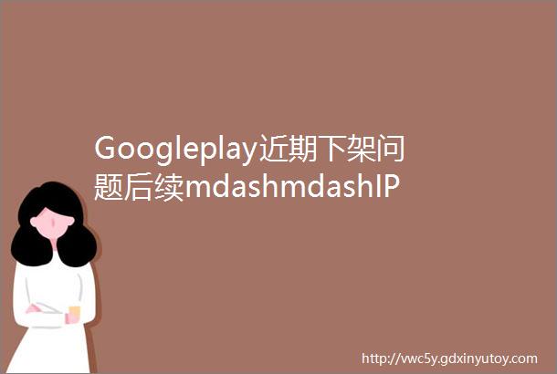 Googleplay近期下架问题后续mdashmdashIP的鉴定及判断