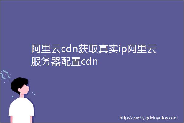 阿里云cdn获取真实ip阿里云服务器配置cdn