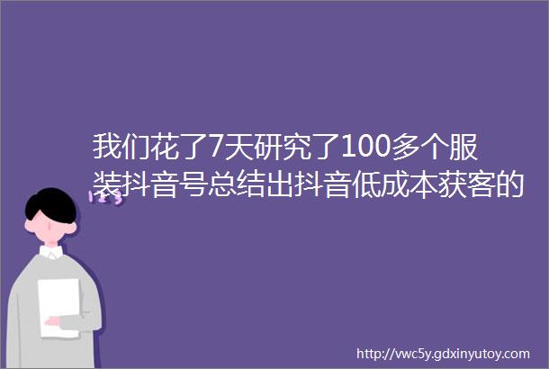 我们花了7天研究了100多个服装抖音号总结出抖音低成本获客的13个方法